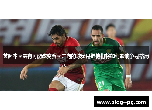 英超本季最有可能改变赛季走向的球员是谁他们将如何影响争冠格局