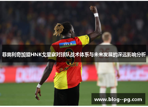 菲奥利奇加盟HNK戈里察对球队战术体系与未来发展的深远影响分析 菲奥利奇加盟HNK戈里察对球队战术体系与未来发展的深远影响分析