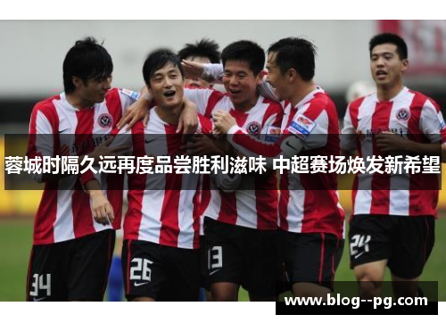 蓉城时隔久远再度品尝胜利滋味 中超赛场焕发新希望