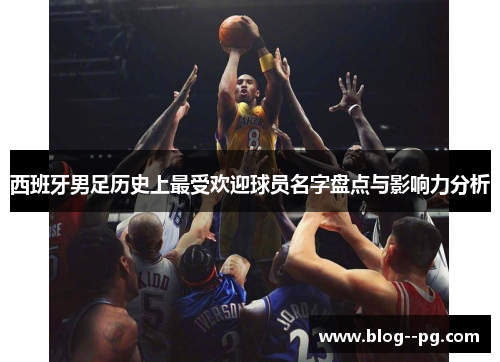 西班牙男足历史上最受欢迎球员名字盘点与影响力分析