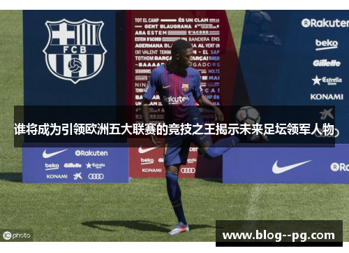 谁将成为引领欧洲五大联赛的竞技之王揭示未来足坛领军人物