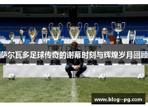萨尔瓦多足球传奇的谢幕时刻与辉煌岁月回顾