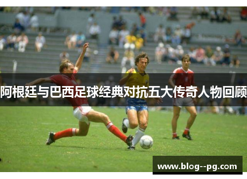 阿根廷与巴西足球经典对抗五大传奇人物回顾