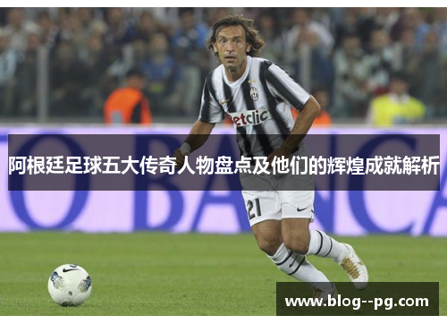 阿根廷足球五大传奇人物盘点及他们的辉煌成就解析