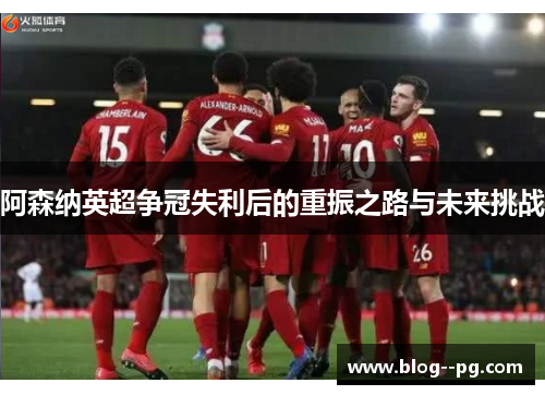 阿森纳英超争冠失利后的重振之路与未来挑战