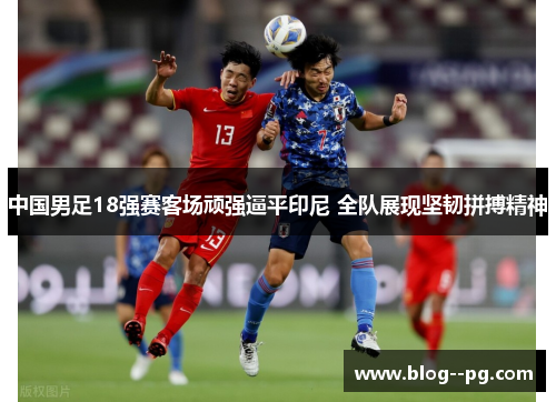 中国男足18强赛客场顽强逼平印尼 全队展现坚韧拼搏精神 中国男足18强赛客场顽强逼平印尼 全队展现坚韧拼搏精神