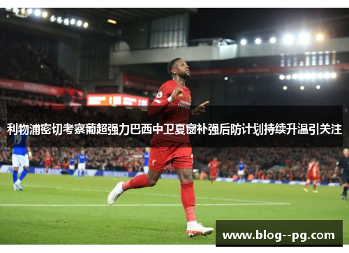 利物浦密切考察葡超强力巴西中卫夏窗补强后防计划持续升温引关注 利物浦密切考察葡超强力巴西中卫夏窗补强后防计划持续升温引关注