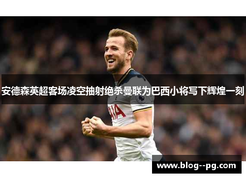 安德森英超客场凌空抽射绝杀曼联为巴西小将写下辉煌一刻 安德森英超客场凌空抽射绝杀曼联为巴西小将写下辉煌一刻
