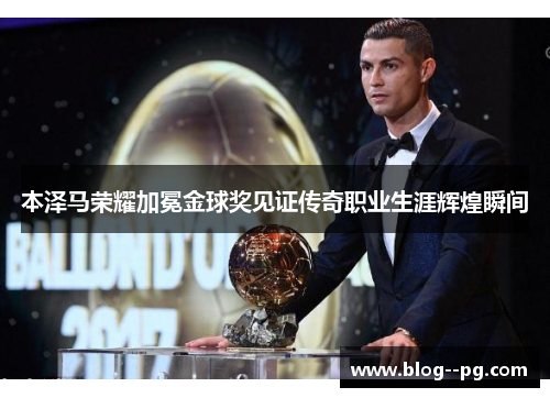本泽马荣耀加冕金球奖见证传奇职业生涯辉煌瞬间