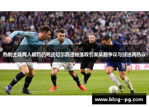 热刺主场两人被罚仍死战切尔西遗憾落败引发英超争议与球迷再热议 热刺主场两人被罚仍死战切尔西遗憾落败引发英超争议与球迷再热议