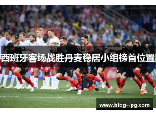 西班牙客场战胜丹麦稳居小组榜首位置 西班牙客场战胜丹麦稳居小组榜首位置