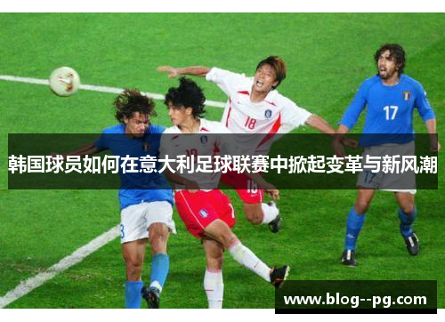 韩国球员如何在意大利足球联赛中掀起变革与新风潮