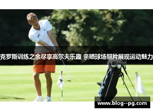 克罗斯训练之余尽享高尔夫乐趣 亲晒球场照片展现运动魅力