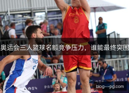 奥运会三人篮球名额竞争压力,谁能最终突围 奥运会三人篮球名额竞争压力,谁能最终突围